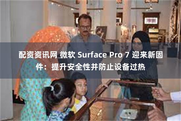 配资资讯网 微软 Surface Pro 7 迎来新固件：提升安全性并防止设备过热