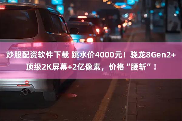 炒股配资软件下载 跳水价4000元！骁龙8Gen2+顶级2K屏幕+2亿像素，价格“腰斩”！