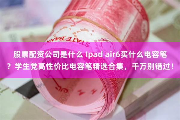 股票配资公司是什么 Ipad air6买什么电容笔？学生党高性价比电容笔精选合集，千万别错过！