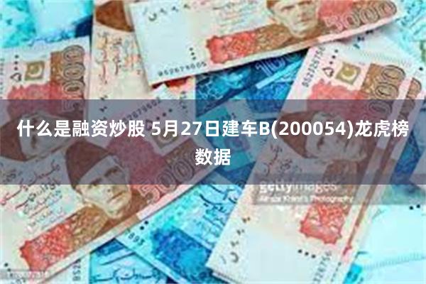 什么是融资炒股 5月27日建车B(200054)龙虎榜数据