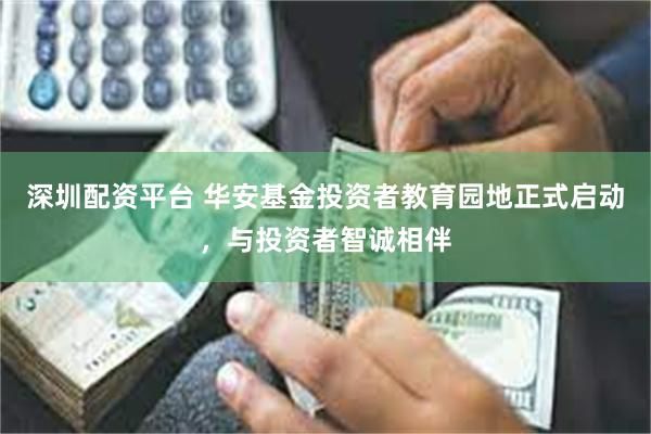 深圳配资平台 华安基金投资者教育园地正式启动，与投资者智诚相伴