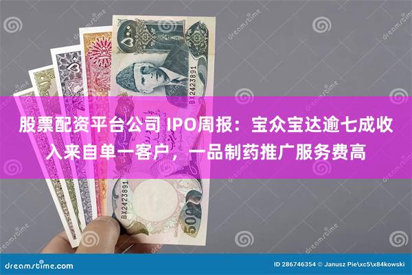 股票配资平台公司 IPO周报：宝众宝达逾七成收入来自单一客户，一品制药推广服务费高