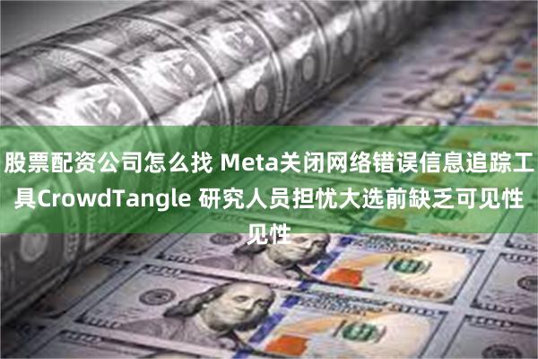 股票配资公司怎么找 Meta关闭网络错误信息追踪工具CrowdTangle 研究人员担忧大选前缺乏可见性