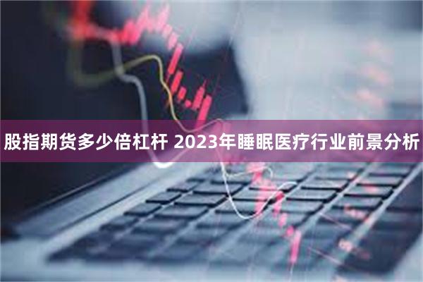 股指期货多少倍杠杆 2023年睡眠医疗行业前景分析