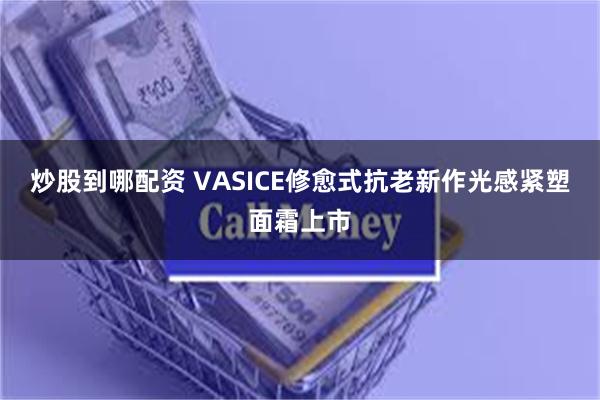 炒股到哪配资 VASICE修愈式抗老新作光感紧塑面霜上市