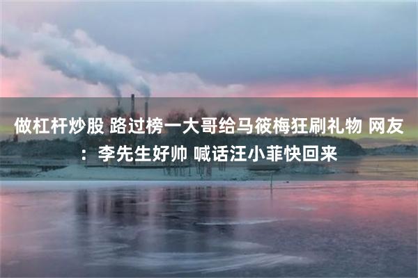 做杠杆炒股 路过榜一大哥给马筱梅狂刷礼物 网友：李先生好帅 喊话汪小菲快回来