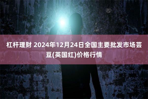 杠杆理财 2024年12月24日全国主要批发市场芸豆(英国红)价格行情