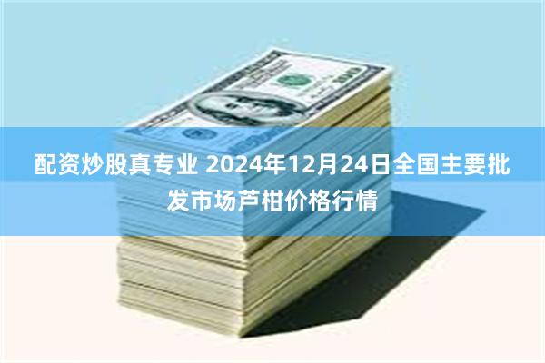 配资炒股真专业 2024年12月24日全国主要批发市场芦柑价格行情