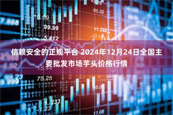 信赖安全的正规平台 2024年12月24日全国主要批发市场芋头价格行情