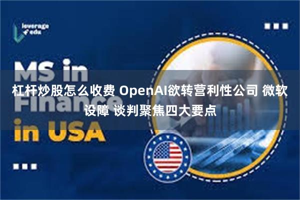 杠杆炒股怎么收费 OpenAI欲转营利性公司 微软设障 谈判聚焦四大要点