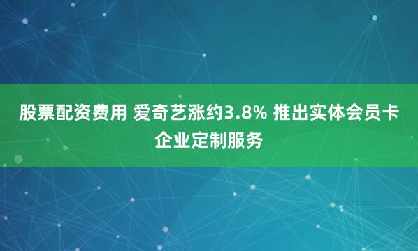 股票配资费用 爱奇艺涨约3.8% 推出实体会员卡企业定制服务