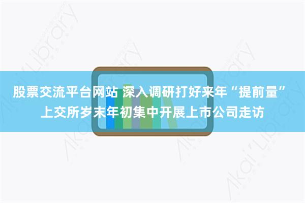 股票交流平台网站 深入调研打好来年“提前量” 上交所岁末年初集中开展上市公司走访