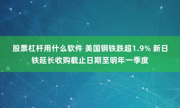 股票杠杆用什么软件 美国钢铁跌超1.9% 新日铁延长收购截止日期至明年一季度