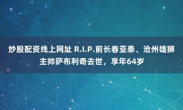 炒股配资线上网址 R.I.P.前长春亚泰、沧州雄狮主帅萨布利奇去世，享年64岁