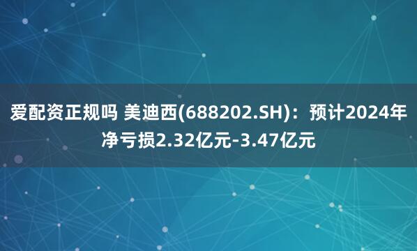 爱配资正规吗 美迪西(688202.SH)：预计2024年净亏损2.32亿元-3.47亿元