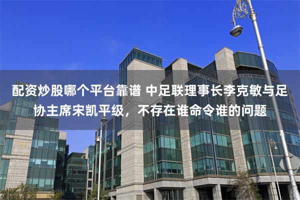 配资炒股哪个平台靠谱 中足联理事长李克敏与足协主席宋凯平级，不存在谁命令谁的问题