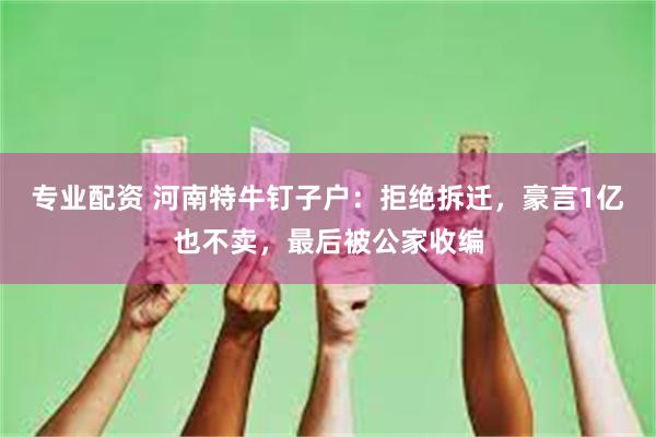 专业配资 河南特牛钉子户：拒绝拆迁，豪言1亿也不卖，最后被公家收编