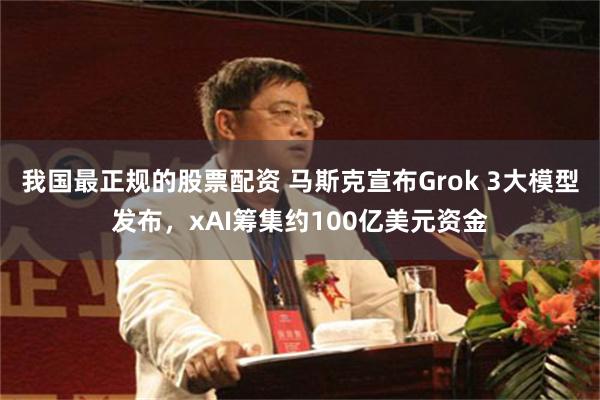 我国最正规的股票配资 马斯克宣布Grok 3大模型发布，xAI筹集约100亿美元资金