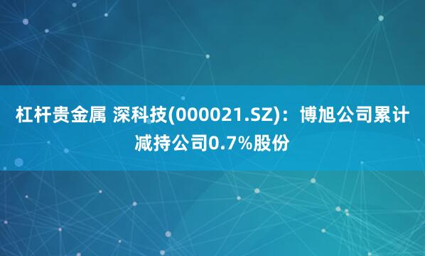 杠杆贵金属 深科技(000021.SZ)：博旭公司累计减持公司0.7%股份