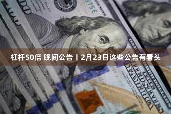 杠杆50倍 晚间公告丨2月23日这些公告有看头