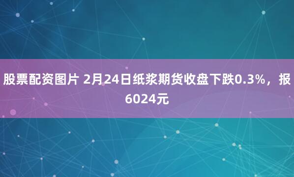 股票配资图片 2月24日纸浆期货收盘下跌0.3%，报6024元