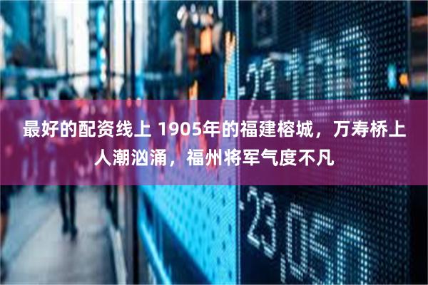 最好的配资线上 1905年的福建榕城，万寿桥上人潮汹涌，福州将军气度不凡