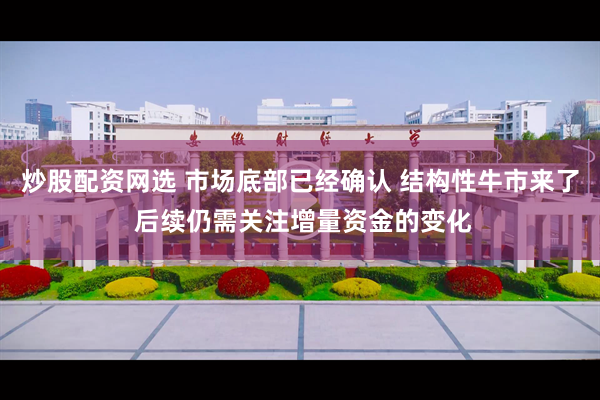 炒股配资网选 市场底部已经确认 结构性牛市来了 后续仍需关注增量资金的变化