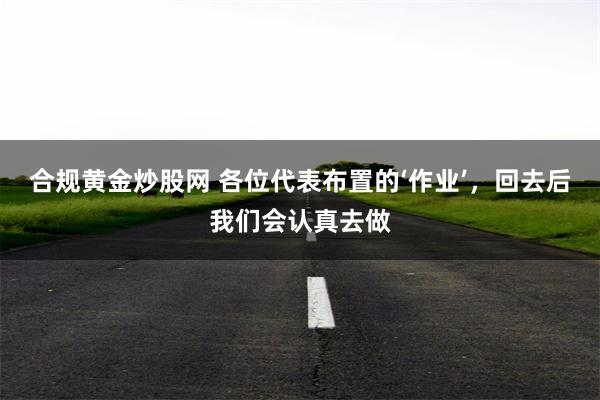 合规黄金炒股网 各位代表布置的‘作业’，回去后我们会认真去做