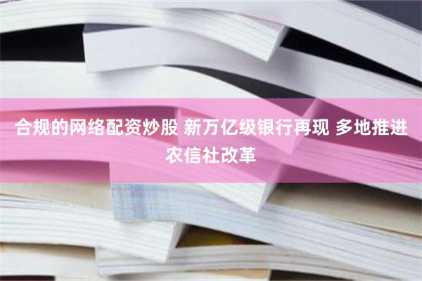 合规的网络配资炒股 新万亿级银行再现 多地推进农信社改革